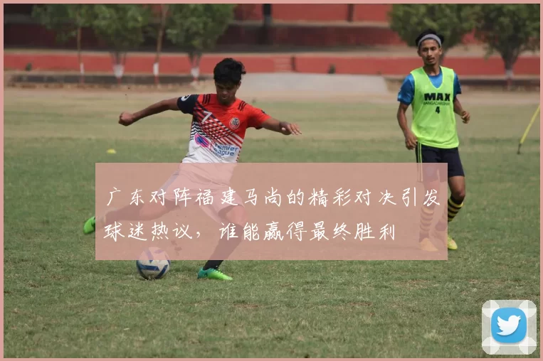 广东对阵福建马尚的精彩对决引发球迷热议，谁能赢得最终胜利