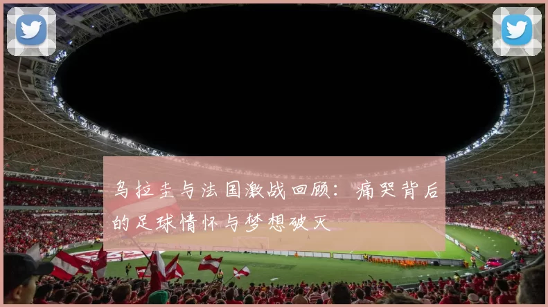 乌拉圭与法国激战回顾：痛哭背后的足球情怀与梦想破灭