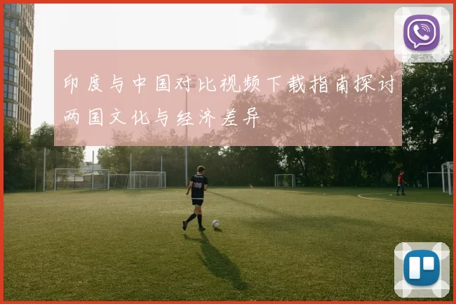 印度与中国对比视频下载指南探讨两国文化与经济差异