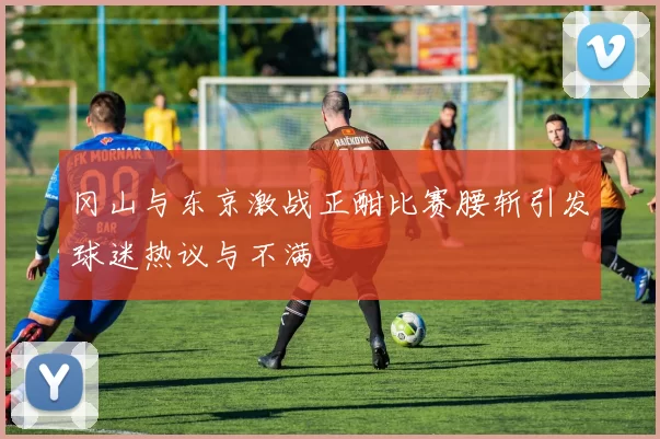 冈山与东京激战正酣比赛腰斩引发球迷热议与不满