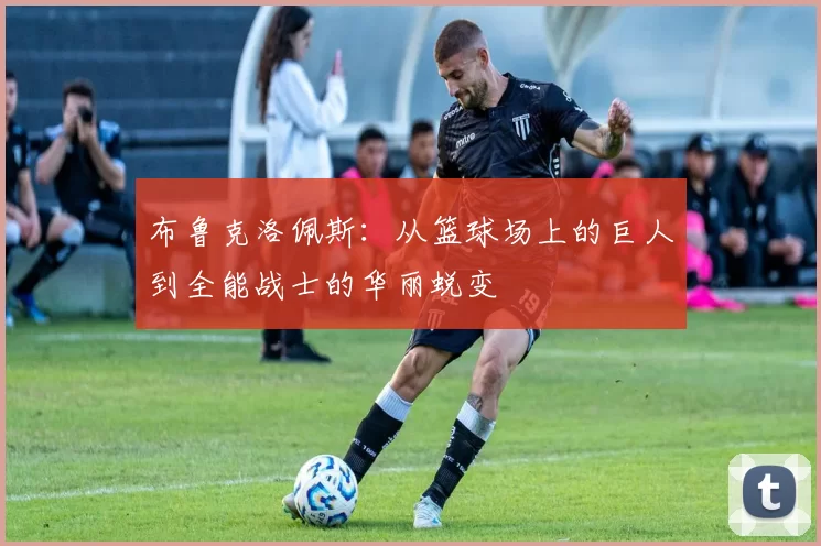 布鲁克洛佩斯：从篮球场上的巨人到全能战士的华丽蜕变