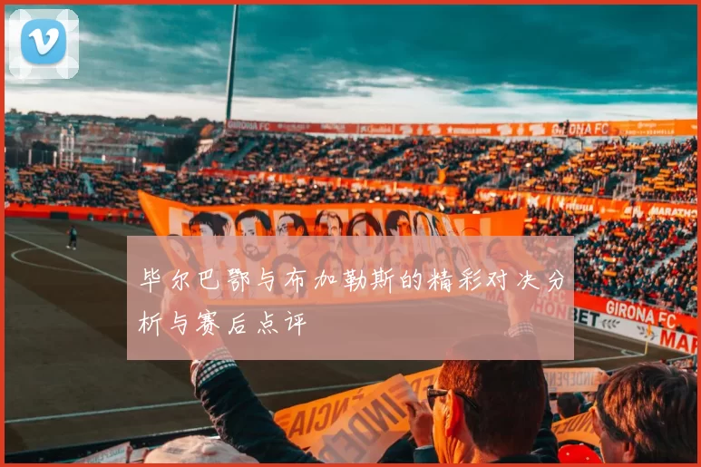 毕尔巴鄂与布加勒斯的精彩对决分析与赛后点评