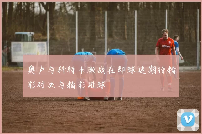 奥卢与科特卡激战在即球迷期待精彩对决与精彩进球
