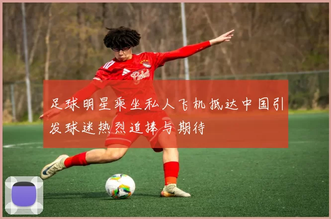 足球明星乘坐私人飞机抵达中国引发球迷热烈追捧与期待
