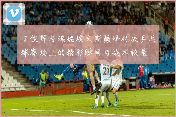 丁俊晖与瑞妮埃文斯巅峰对决乒乓球赛场上的精彩瞬间与战术较量