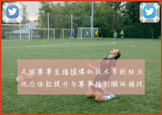 足球赛事直播摄像机技术革新助力观众体验提升与赛事精彩瞬间捕捉