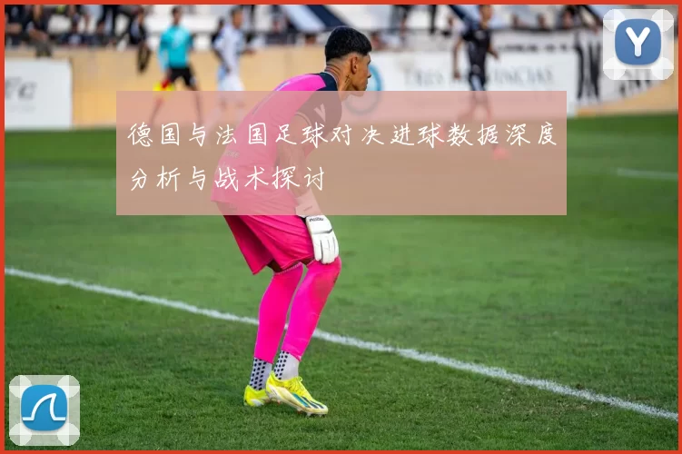 德国与法国足球对决进球数据深度分析与战术探讨