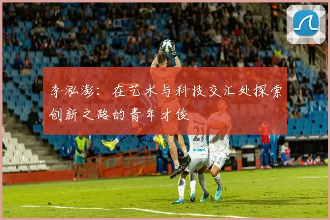 李泓澎：在艺术与科技交汇处探索创新之路的青年才俊
